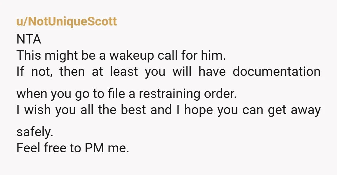 u/NotUniqueScott NTA This might be a wakeup call for him. If not, then at least you will have documentation when you go to file a restraining order. I wish you...