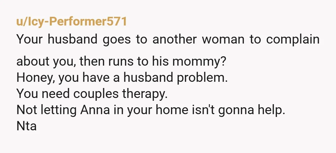 u/Icy-Performer571 Your husband goes to another woman to complain about you, then runs to his mommy? Honey, you have a husband problem. You need couples therapy. Not letting Anna in...