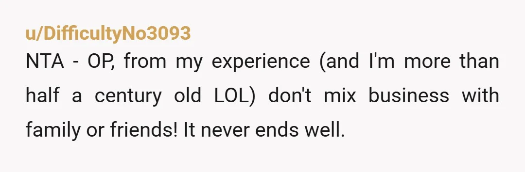 u/DifficultyNo3093 NTA - OP, from my experience (and I'm more than half a century old LOL) don't mix business with family or friends! It never ends well. If I were...