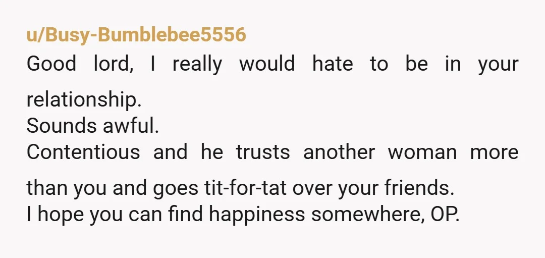 u/Busy-Bumblebee5556 Good lord, I really would hate to be in your relationship. Sounds awful. Contentious and he trusts another woman more than you and goes tit-for-tat over your friends. I...