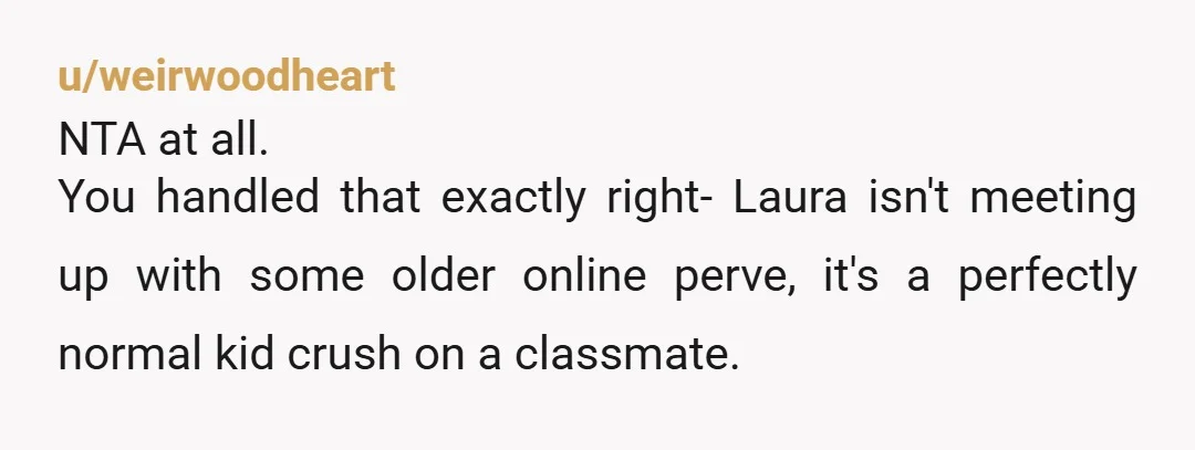 u/weirwoodheart NTA at all. You handled that exactly right- Laura isn't meeting up with some older online perve, it's a perfectly normal kid crush on a classmate. Her dad is...