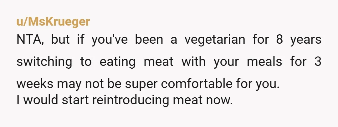 u/MsKrueger NTA, but if you've been a vegetarian for 8 years switching to eating meat with your meals for 3 weeks may not be super comfortable for you. I would...