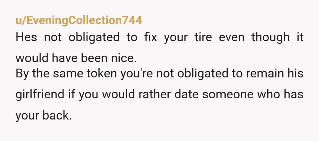 u/EveningCollection744 Hes not obligated to fix your tire even though it would have been nice. By the same token you're not obligated to remain his girlfriend if you would rather...
