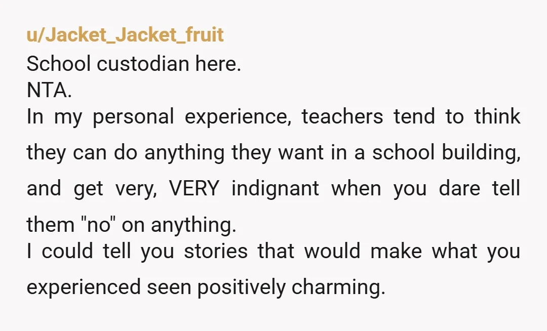 u/Jacket_Jacket_fruit School custodian here. NTA.  In my personal experience, teachers tend to think they can do anything they want in a school building, and get very, VERY indignant when you...