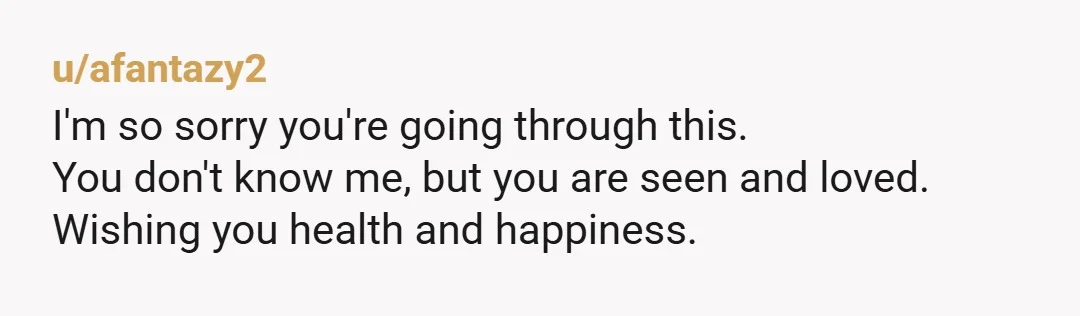 u/afantazy2
I'm so sorry you're going through this.
You don't know me, but you are seen and loved.
Wishing you health and happiness.