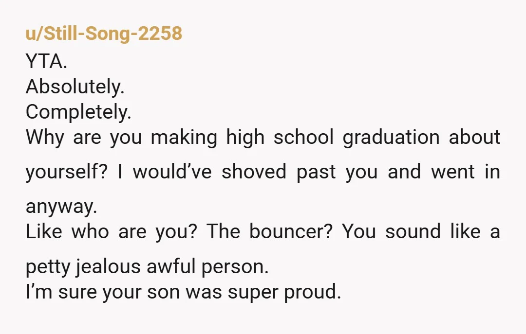 u/Still-Song-2258 YTA. Absolutely. Completely. Why are you making high school graduation about yourself?  I would’ve shoved past you and went in anyway. Like who are you?  The bouncer?  You sound...