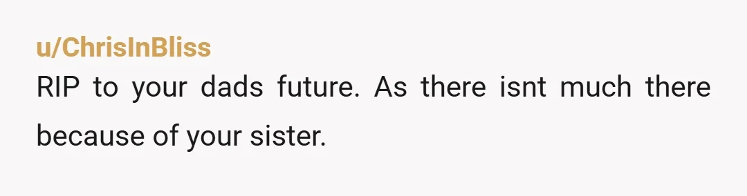 u/Outrageous_Rabbit842 Updateme In about 10 years time, when your sister has married and moved on with her life bc and doesn’t have time for your dad…. Or alternatively, when he...