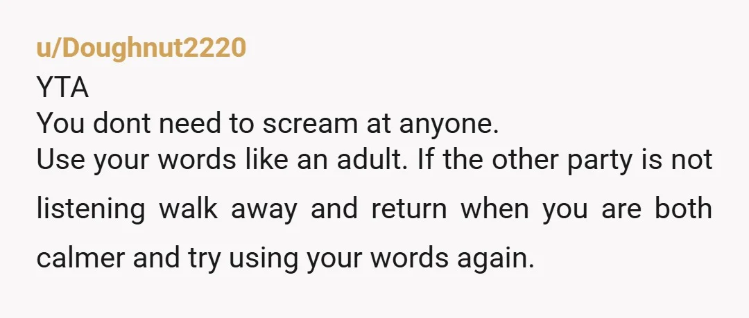 u/Doughnut2220 YTA You dont need to scream at anyone. Use your words like an adult. If the other party is not listening walk away and return when you are both...