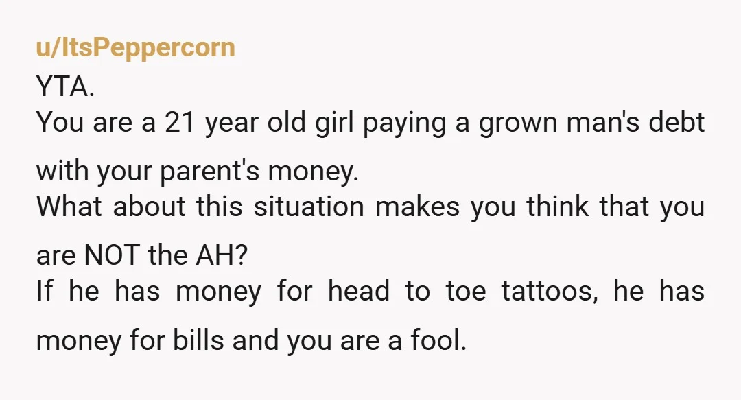 u/ItsPeppercorn YTA. You are a 21 year old girl paying a grown man's debt with your parent's money. What about this situation makes you think that you are NOT the...