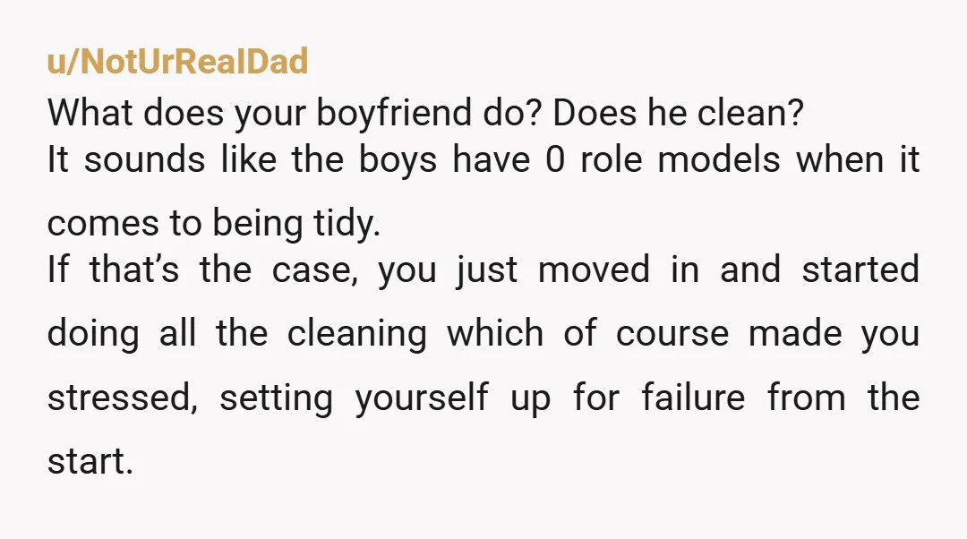 u/NotUrReaIDad What does your boyfriend do? Does he clean? It sounds like the boys have 0 role models when it comes to being tidy. If that’s the case, you just...