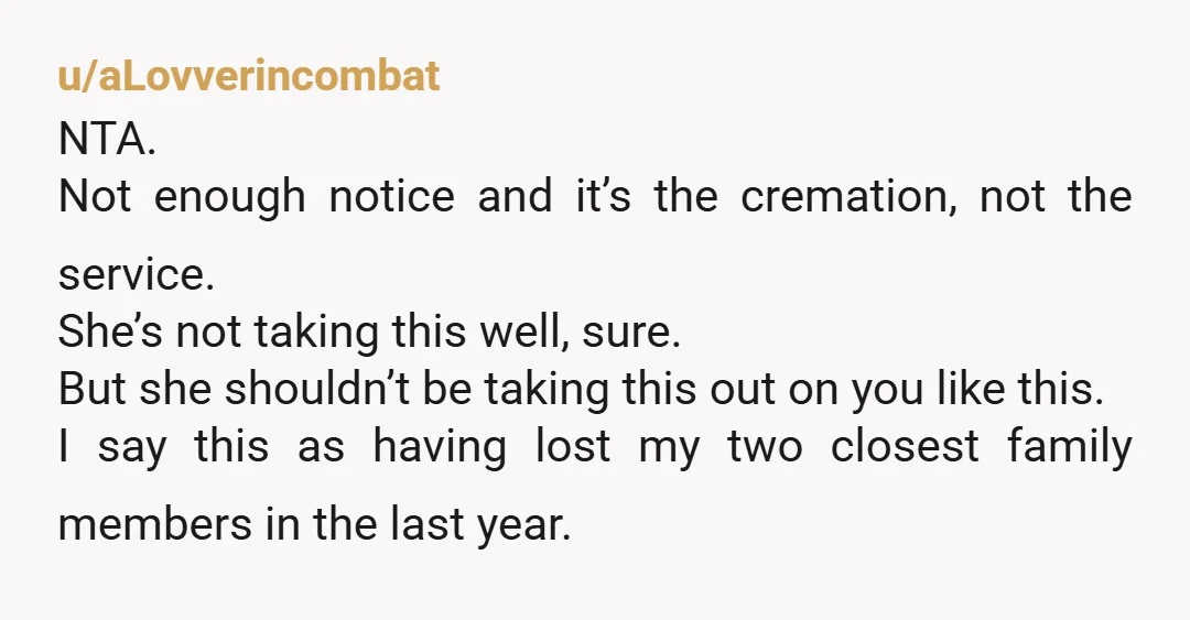 u/aLovverincombat NTA. Not enough notice and it’s the cremation, not the service. She’s not taking this well, sure. But she shouldn’t be taking this out on you like this. I...
