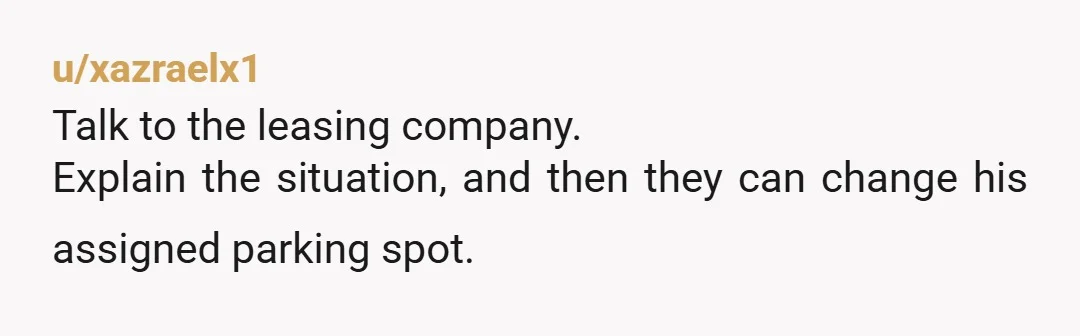 u/xazraelx1 Talk to the leasing company. Explain the situation, and then they can change his assigned parking spot.