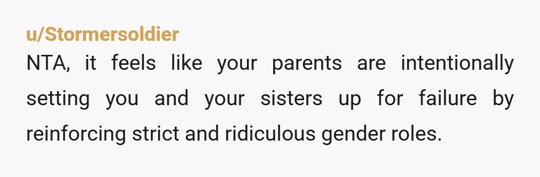 u/Stormersoldier
NTA, it feels like your parents are intentionally setting you and your sisters up for failure by reinforcing strict and ridiculous gender roles.