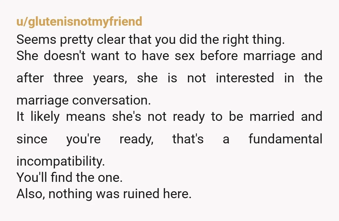 u/glutenisnotmyfriend Seems pretty clear that you did the right thing. She doesn't want to have sex before marriage and after three years, she is not interested in the marriage conversation....