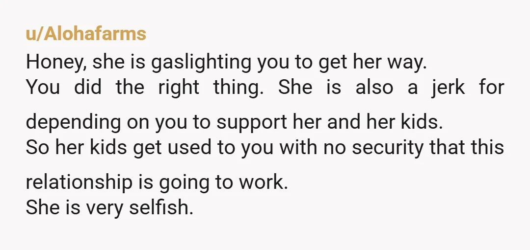 u/Alohafarms Honey, she is gaslighting you to get her way. You did the right thing. She is also a jerk for depending on you to support her and her kids....