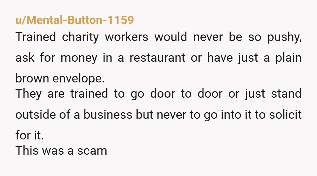u/Mental-Button-1159 Trained charity workers would never be so pushy, ask for money in a restaurant or have just a plain brown envelope. They are trained to go door to door...