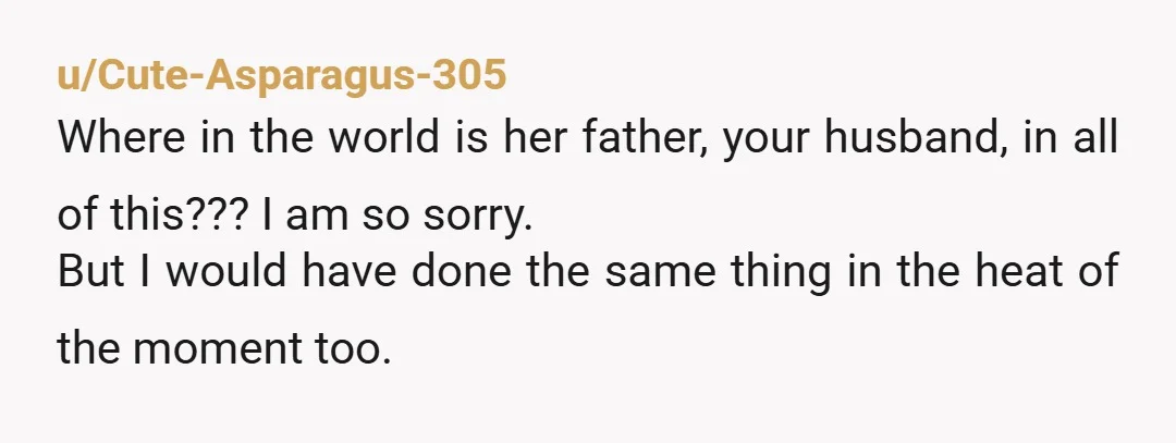 u/Cute-Asparagus-305 Where in the world is her father, your husband, in all of this??? I am so sorry. But I would have done the same thing in the heat of...