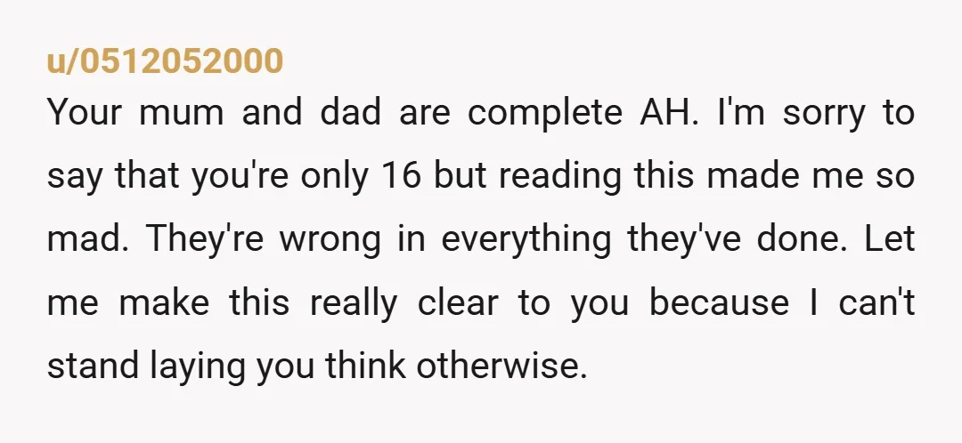 u/0512052000 Your mum and dad are complete AH. I'm sorry to say that you're only 16 but reading this made me so mad. They're wrong in everything they've done. Let...