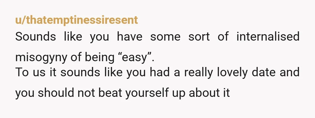 u/thatemptinessiresent Sounds like you have some sort of internalised misogyny of being “easy”. To us it sounds like you had a really lovely date and you should not beat yourself...