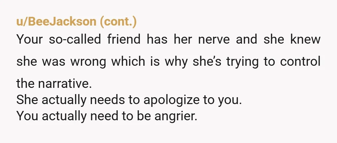 u/Lucky-Artist-0000
Your comment was passive aggressive.
You should have told them how you really felt.
Your friend was using you, that should be obvious by her reaction to silence you.