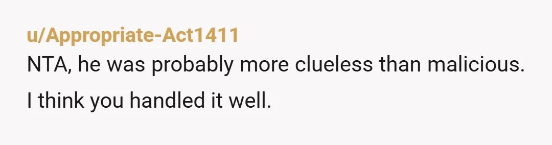 u/Appropriate-Act1411
NTA, he was probably more clueless than malicious. I think you handled it well.