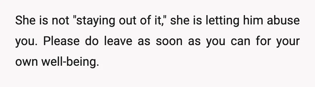She is not "staying out of it," she is letting him abuse you. Please do leave as soon as you can for your own well-being.
