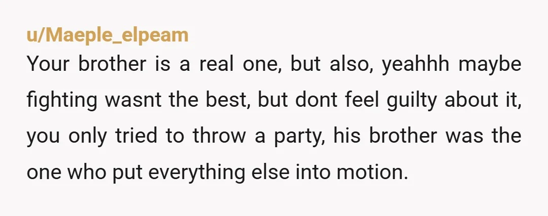 u/Maeple_elpeam Your brother is a real one, but also, yeahhh maybe fighting wasnt the best, but dont feel guilty about it, you only tried to throw a party, his brother...
