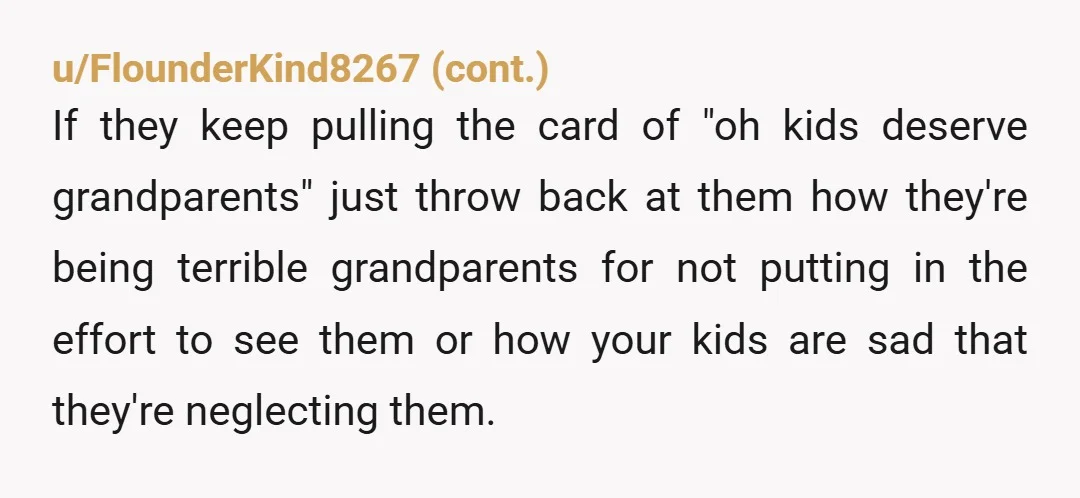 u/bunnyshenanigans Your parents could travel to see your kids. All of a sudden their logic doesn’t work for them when you used it. They chose to leave your family to...