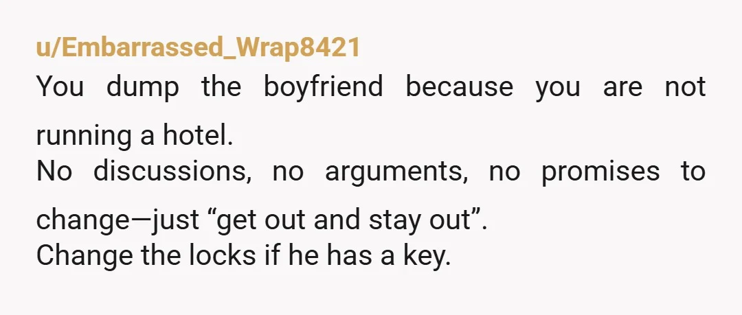 u/Embarrassed_Wrap8421 You dump the boyfriend because you are not running a hotel. No discussions, no arguments, no promises to change—just “get out and stay out”. Change the locks if he...