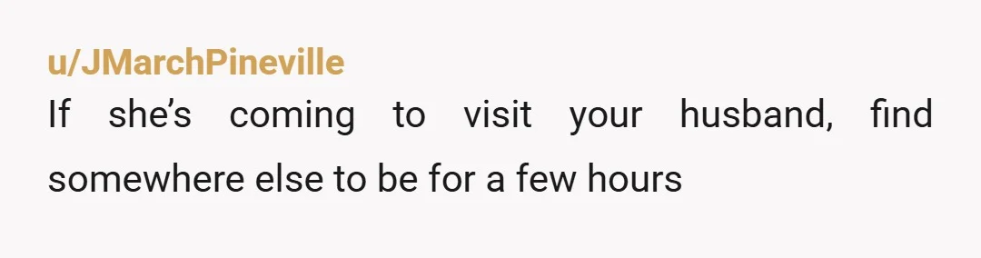 u/JMarchPineville
If she’s coming to visit your husband, find somewhere else to be for a few hours