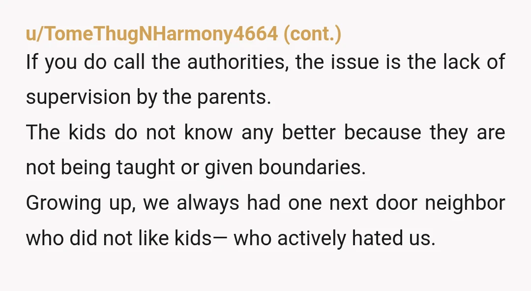 u/Few_Progress_8019
Get a fence and tell the kids directly to stay off your property.
The parents are clearly a lost cause, but maybe the kids can still be re-directed.