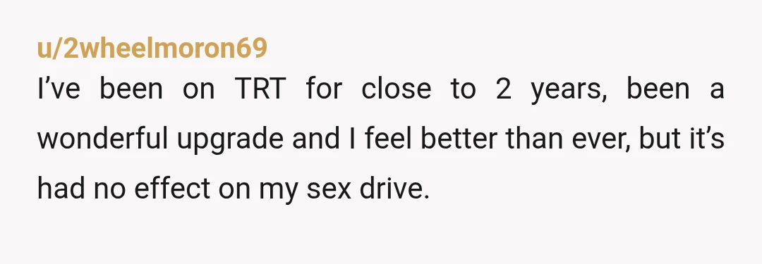 u/2wheelmoron69 I’ve been on TRT for close to 2 years, been a wonderful upgrade and I feel better than ever, but it’s had no effect on my sex drive. It’s...