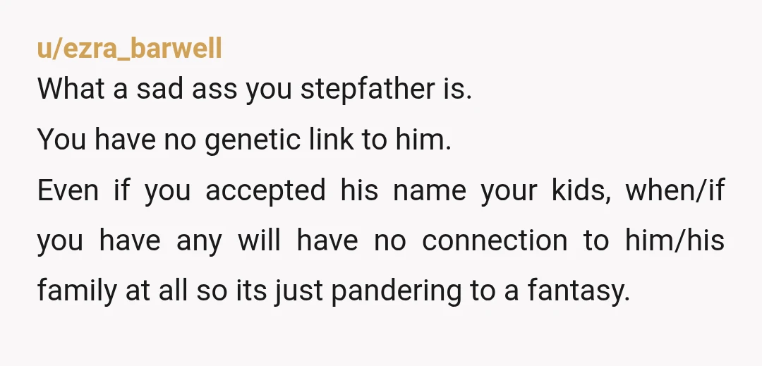 u/Loulou107 Your surname is your father’s, and apart from his DNA, is the only thing you have left of him. And they effectively want to take that. Your mother is...