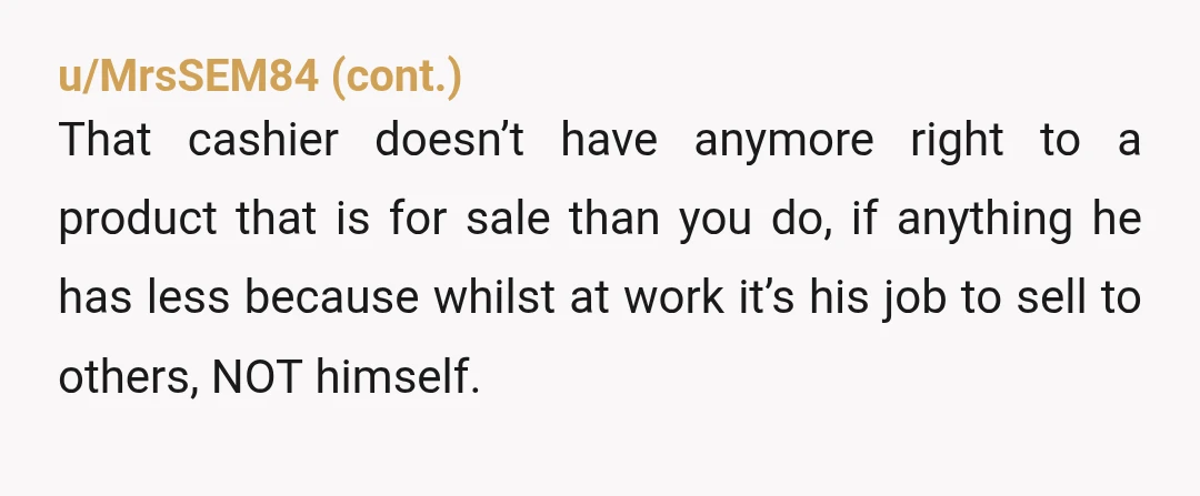u/CosmicGreen_Giraffe3 NTA. If it’s available for purchase, the customer can buy it. If the store wants to put a limit per customer, they can, but a cashier shouldn’t arbitrarily be...