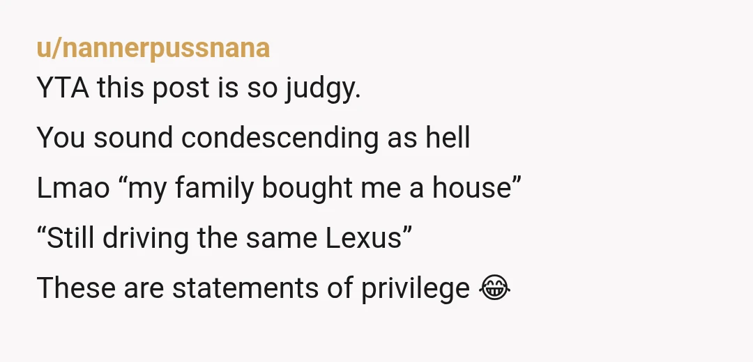 u/Rubycon_ YTA you sound really smug and condescending. "When I finished my masters my family pooled money to buy me a home, this is very common in our culture" they...