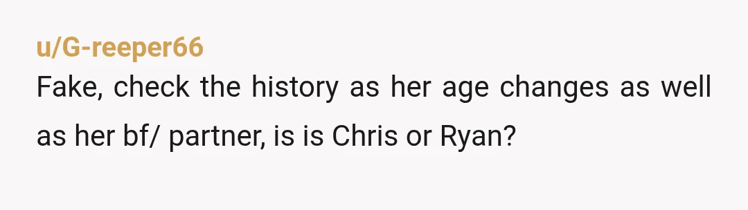 u/G-reeper66
Fake, check the history as her age changes as well as her bf/ partner, is is Chris or Ryan?