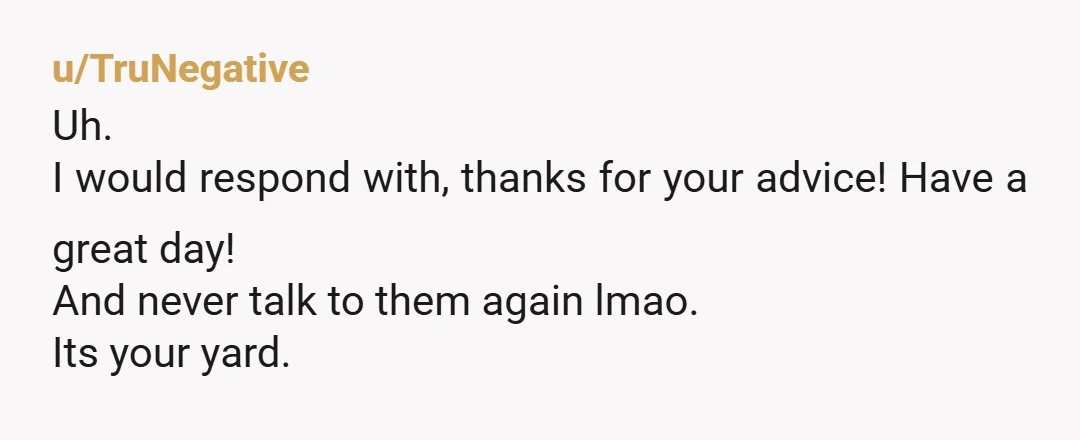 u/Melonhead_2000
NTA.  If your neighbors want to police the property next to theirs, they can buy it.