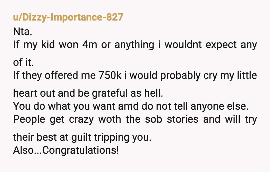 u/YeepFaran24 Your parents should be embarrassed. That is so insane of them to think they’re entitled to your winnings. I think giving them ANYTHING is a huge deal and they...