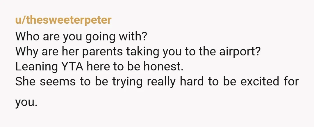 u/thesweeterpeter Who are you going with? Why are her parents taking you to the airport? Leaning YTA here to be honest. She seems to be trying really hard to be...