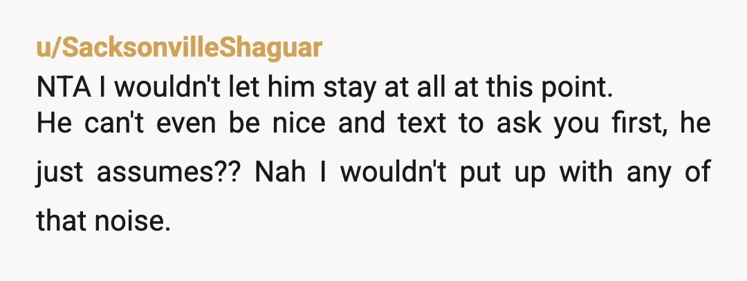 u/SacksonvilleShaguar NTA I wouldn't let him stay at all at this point. He can't even be nice and text to ask you first, he just assumes?? Nah I wouldn't put...
