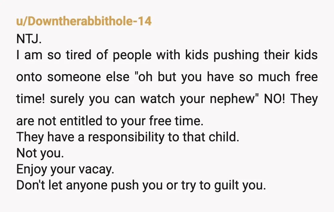 u/Downtherabbithole-14 NTJ. I am so tired of people with kids pushing their kids onto someone else "oh but you have so much free time! surely you can watch your nephew"...