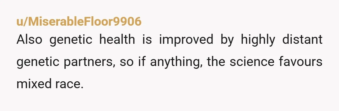 u/MiserableFloor9906
Also genetic health is improved by highly distant genetic partners, so if anything, the science favours mixed race.