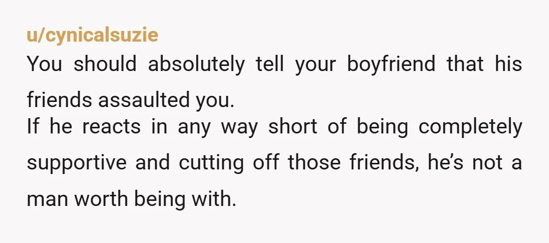 u/cynicalsuzie You should absolutely tell your boyfriend that his friends assaulted you. If he reacts in any way short of being completely supportive and cutting off those friends, he’s not...