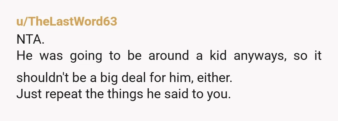 u/TheLastWord63
NTA.
He was going to be around a kid anyways, so it shouldn't be a big deal for him, either.
Just repeat the things he said to you.