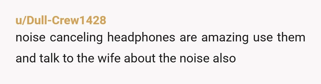 u/Dull-Crew1428
noise canceling headphones are amazing use them and talk to the wife about the noise also