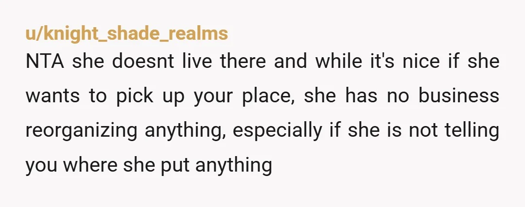 u/Individual_Cloud7656 The fact that you're too scared to tell her not reorganize your apt doesn't say much for the relationship