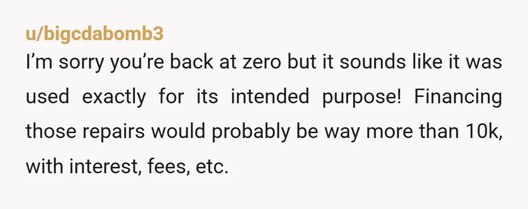 u/bigcdabomb3 I’m sorry you’re back at zero but it sounds like it was used exactly for its intended purpose! Financing those repairs would probably be way more than 10k, with...