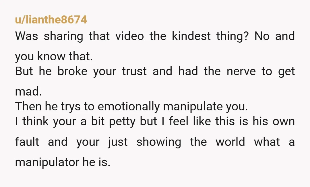 u/lianthe8674 Was sharing that video the kindest thing? No and you know that. But he broke your trust and had the nerve to get mad. Then he trys to emotionally...
