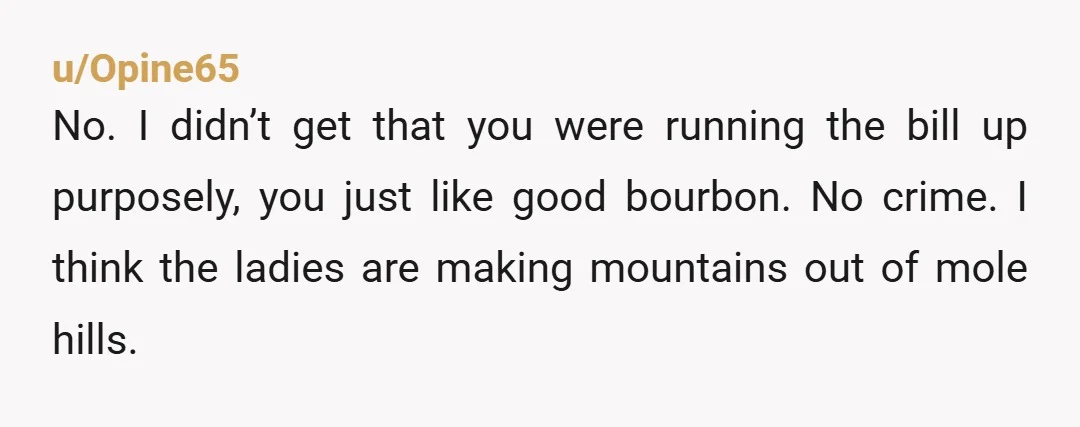 u/Opine65 No. I didn’t get that you were running the bill up purposely, you just like good bourbon. No crime. I think the ladies are making mountains out of mole...