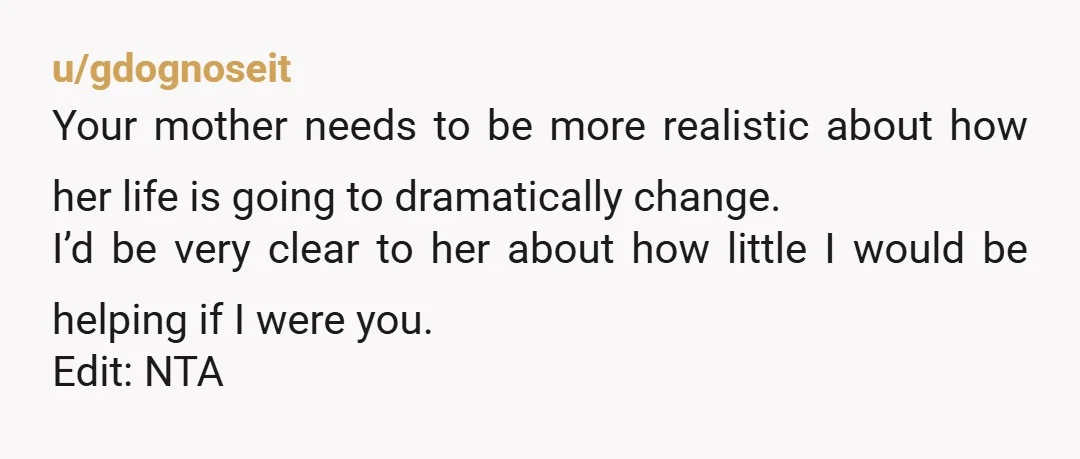 u/gdognoseit Your mother needs to be more realistic about how her life is going to dramatically change. I’d be very clear to her about how little I would be helping...